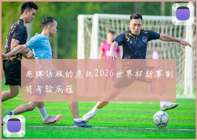 老牌劲旅的危机2026世界杯新赛制将考验底蕴