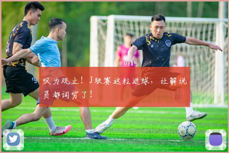 叹为观止！J联赛这粒进球，让解说员都词穷了！