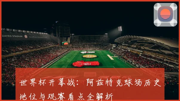 世界杯开幕战：阿兹特克球场历史地位与观赛看点全解析