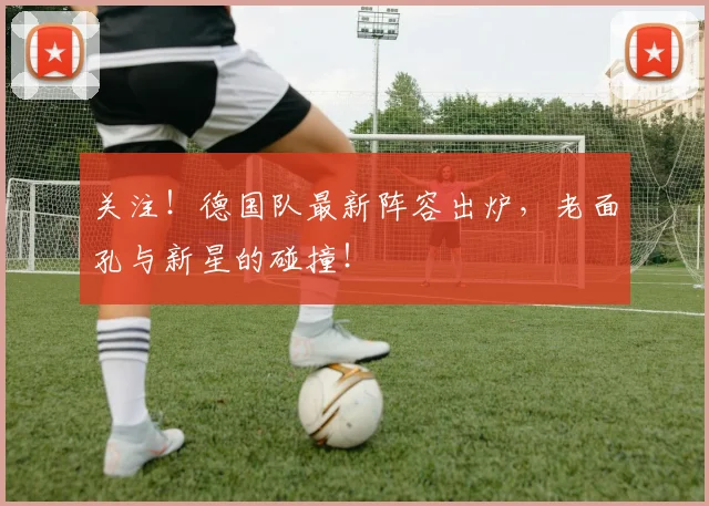 关注！德国队最新阵容出炉，老面孔与新星的碰撞！