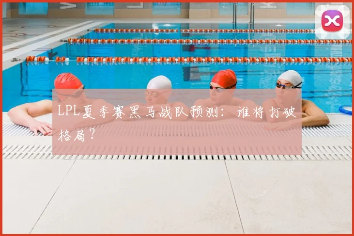 LPL夏季赛黑马战队预测：谁将打破格局？
