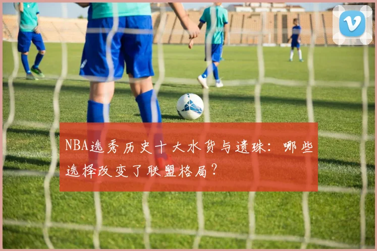 NBA选秀历史十大水货与遗珠：哪些选择改变了联盟格局？