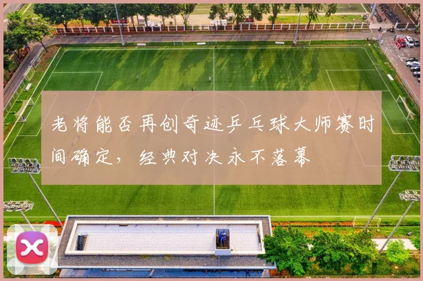老将能否再创奇迹乒乓球大师赛时间确定，经典对决永不落幕