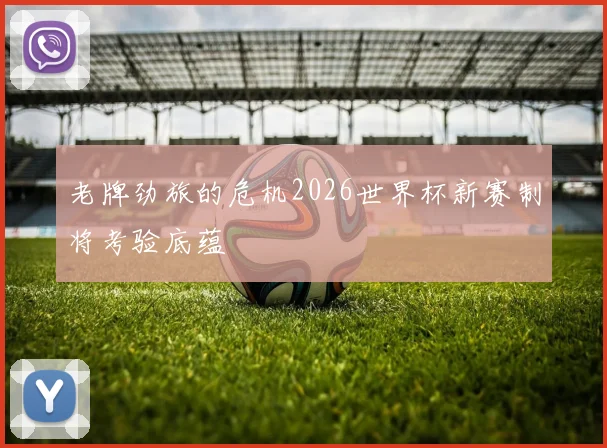 老牌劲旅的危机2026世界杯新赛制将考验底蕴