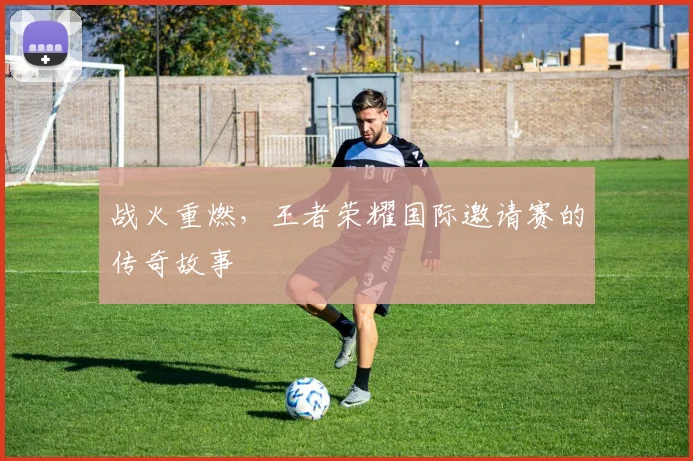 战火重燃，王者荣耀国际邀请赛的传奇故事