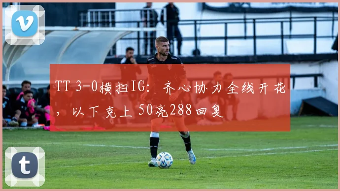 TT 3-0横扫IG：齐心协力全线开花，以下克上 50亮288回复