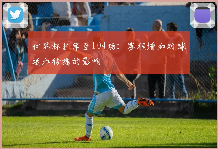 世界杯扩军至104场：赛程增加对球迷和转播的影响