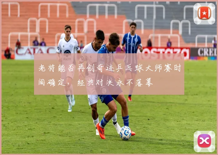 老将能否再创奇迹乒乓球大师赛时间确定，经典对决永不落幕