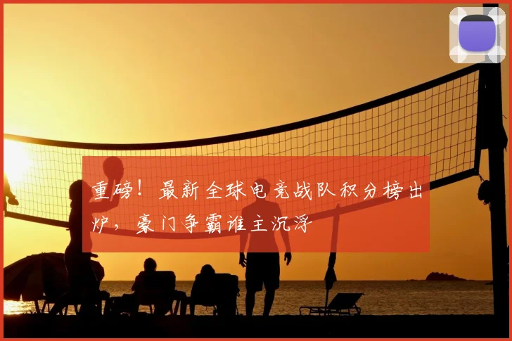重磅！最新全球电竞战队积分榜出炉，豪门争霸谁主沉浮