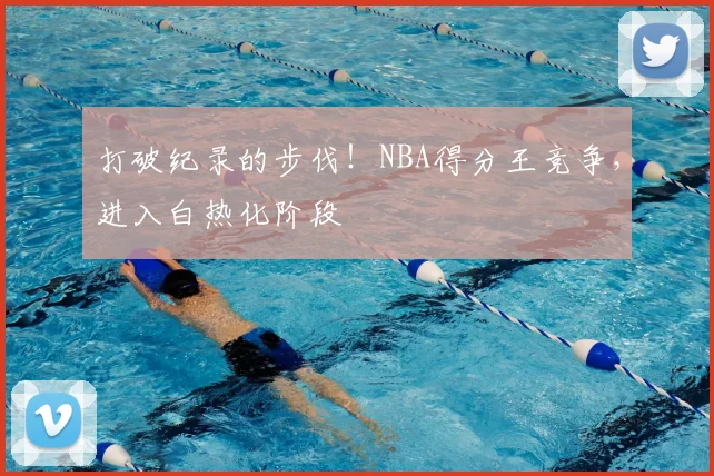 打破纪录的步伐！NBA得分王竞争，进入白热化阶段