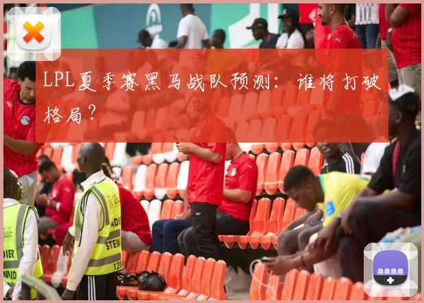 LPL夏季赛黑马战队预测：谁将打破格局？