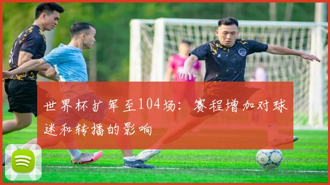 世界杯扩军至104场：赛程增加对球迷和转播的影响